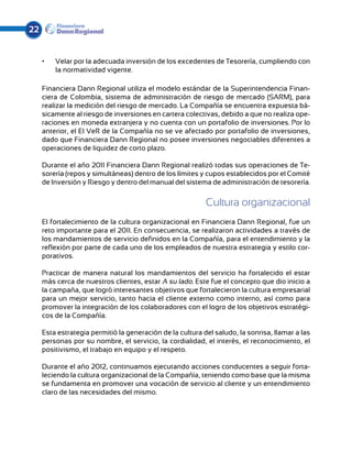 22


     •	   Velar por la adecuada inversión de los excedentes de Tesorería, cumpliendo con
          la normatividad vigente.

     Financiera Dann Regional utiliza el modelo estándar de la Superintendencia Finan-
     ciera de Colombia, sistema de administración de riesgo de mercado (SARM), para
     realizar la medición del riesgo de mercado. La Compañía se encuentra expuesta bá-
     sicamente al riesgo de inversiones en cartera colectivas, debido a que no realiza ope-
     raciones en moneda extranjera y no cuenta con un portafolio de inversiones. Por lo
     anterior, el El VeR de la Compañía no se ve afectado por portafolio de inversiones,
     dado que Financiera Dann Regional no posee inversiones negociables diferentes a
     operaciones de liquidez de corto plazo.

     Durante el año 2011 Financiera Dann Regional realizó todas sus operaciones de Te-
     sorería (repos y simultáneas) dentro de los límites y cupos establecidos por el Comité
     de Inversión y Riesgo y dentro del manual del sistema de administración de tesorería.


                                                           Cultura organizacional
     El fortalecimiento de la cultura organizacional en Financiera Dann Regional, fue un
     reto importante para el 2011. En consecuencia, se realizaron actividades a través de
     los mandamientos de servicio definidos en la Compañía, para el entendimiento y la
     reflexión por parte de cada uno de los empleados de nuestra estrategia y estilo cor-
     porativos.

     Practicar de manera natural los mandamientos del servicio ha fortalecido el estar
     más cerca de nuestros clientes, estar A su lado. Este fue el concepto que dio inicio a
     la campaña, que logró interesantes objetivos que fortalecieron la cultura empresarial
     para un mejor servicio, tanto hacia el cliente externo como interno, así como para
     promover la integración de los colaboradores con el logro de los objetivos estratégi-
     cos de la Compañía.

     Esta estrategia permitió la generación de la cultura del saludo, la sonrisa, llamar a las
     personas por su nombre, el servicio, la cordialidad, el interés, el reconocimiento, el
     positivismo, el trabajo en equipo y el respeto.

     Durante el año 2012, continuamos ejecutando acciones conducentes a seguir forta-
     leciendo la cultura organizacional de la Compañía, teniendo como base que la misma
     se fundamenta en promover una vocación de servicio al cliente y un entendimiento
     claro de las necesidades del mismo.
 
