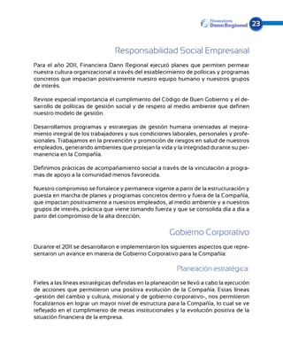23


                                 Responsabilidad Social Empresarial
Para el año 2011, Financiera Dann Regional ejecutó planes que permiten permear
nuestra cultura organizacional a través del establecimiento de políticas y programas
concretos que impactan positivamente nuestro equipo humano y nuestros grupos
de interés.

Reviste especial importancia el cumplimiento del Código de Buen Gobierno y el de-
sarrollo de políticas de gestión social y de respeto al medio ambiente que definen
nuestro modelo de gestión.

Desarrollamos programas y estrategias de gestión humana orientadas al mejora-
miento integral de los trabajadores y sus condiciones laborales, personales y profe-
sionales. Trabajamos en la prevención y promoción de riesgos en salud de nuestros
empleados, generando ambientes que protejan la vida y la integridad durante su per-
manencia en la Compañía.

Definimos prácticas de acompañamiento social a través de la vinculación a progra-
mas de apoyo a la comunidad menos favorecida.

Nuestro compromiso se fortalece y permanece vigente a partir de la estructuración y
puesta en marcha de planes y programas concretos dentro y fuera de la Compañía,
que impactan positivamente a nuestros empleados, al medio ambiente y a nuestros
grupos de interés, práctica que viene tomando fuerza y que se consolida día a día a
partir del compromiso de la alta dirección.


                                                       Gobierno Corporativo
Durante el 2011 se desarrollaron e implementaron los siguientes aspectos que repre-
sentaron un avance en materia de Gobierno Corporativo para la Compañía:

                                                          Planeación estratégica:
Fieles a las líneas estratégicas definidas en la planeación se llevó a cabo la ejecución
de acciones que permitieron una positiva evolución de la Compañía. Estas líneas
-gestión del cambio y cultura, misional y de gobierno corporativo-, nos permitieron
focalizarnos en lograr un mayor nivel de estructura para la Compañía, lo cual se ve
reflejado en el cumplimiento de metas institucionales y la evolución positiva de la
situación financiera de la empresa.
 