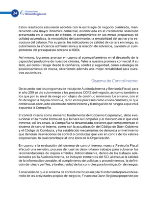 24


     Estos resultados estuvieron acordes con la estrategia de negocio planteada, man-
     teniendo una mayor dinámica comercial, evidenciada en el crecimiento sostenido
     presentado en la cartera de créditos, el cumplimiento en las metas propuestas de
     utilidad acumulada, la rentabilidad del patrimonio, la rentabilidad del activo y la es-
     tructura del balance. Por su parte, los indicadores de calidad de cartera en riesgo, su
     cubrimiento, la eficiencia administrativa y la relación de solvencia, tuvieron un cum-
     plimiento del presupuesto cercano al 100%.

     Así mismo, logramos avanzar en cuanto al acompañamiento en el desarrollo de la
     capacidad productiva de nuestros clientes, fieles a nuestra promesa comercial A su
     lado, así como trabajar desde la confianza, solidez y seguridad, como estrategia de
     posicionamiento de marca, obteniendo además una mejor rentabilidad para nues-
     tros accionistas.

                                                           Sistema de Control Interno:
     De acuerdo con los programas de trabajo de Auditoría Interna y Revisoría Fiscal, para
     el año 2011 se dio cubrimiento a los procesos CORE del negocio, así como también a
     los que por su nivel de riesgo son objeto de continuo monitoreo. Lo anterior, con el
     fin de lograr la mejora continua, tanto en los procesos como en los controles, lo que
     conlleva un adecuado sistema de control interno y la mitigación de riesgos a que está
     expuesta la Compañía.

     El control interno como elemento fundamental del Gobierno Corporativo, debe evo-
     lucionar en la misma forma en que lo hace la Compañía y el mercado en el que está
     inmerso; así las cosas, la Compañía ha desarrollado acciones que complementan el
     sistema de control interno, como son la actualización del Código de Buen Gobierno
     y el Código de Conducta, y ha establecido mecanismos de denuncia a nivel interno
     que denotan desviaciones de control o conductas que van en contra de los valores
     corporativos, lo cual contribuye al tono ético de la Organización.

     En cuanto a la evaluación del sistema de control interno, nuestra Revisoría Fiscal
     efectuó una revisión, proceso del cual se desarrollaron trabajos para subsanar las
     recomendaciones de mejora emitidas. Adicionalmente, dentro de los trabajos ade-
     lantados por la Auditoría Interna, se incluyen elementos del SCI, al evaluar la calidad
     de la información contable, el cumplimiento de políticas y procedimientos, la defini-
     ción de roles y perfiles, y la efectividad de los controles para la mitigación de riesgos.

     Consciente de que el sistema de control interno es un pilar fundamental para el desa-
     rrollo de las actividades propias del negocio, Financiera Dann Regional propende por
 