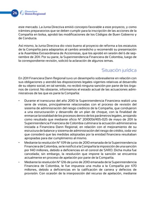 26


     este mercado. La Junta Directiva emitió concepto favorable a este proyecto, y como
     trámites preparatorios que se deben cumplir para la inscripción de las acciones de la
     Compañía en bolsa, aprobó las modificaciones de los Códigos de Buen Gobierno y
     de Conducta.

     Así mismo, la Junta Directiva dio visto bueno al proyecto de reforma a los estatutos
     de la Compañía para adaptarlos al cambio antedicho y recomendó su presentación
     a la Asamblea Extraordinaria de Accionistas, que los aprobó en sesión del 6 de sep-
     tiembre de 2011. Por su parte, la Superintendencia Financiera de Colombia, luego de
     la correspondiente revisión, solicitó la aclaración de algunos temas.


                                                                 Situación jurídica
     En 2011 Financiera Dann Regional tuvo un desempeño sobresaliente en relación con
     sus obligaciones y atendió las disposiciones legales vigentes relativas al desarrollo
     de su objeto social; en tal sentido, no recibió ninguna sanción por parte de los órga-
     nos de control. No obstante, informamos el estado actual de las actuaciones admi-
     nistrativas de las que es parte la Compañía:

     •	   Durante el transcurso del año 2010 la Superintendencia Financiera realizó una
          serie de visitas, principalmente relacionadas con el proceso de revisión del
          sistema de administración del riesgo crediticio de la Compañía, que condujeron
          a una estructuración y desarrollo de un plan de choque, con la finalidad de
          enmarcar la totalidad de los procesos dentro de los parámetros legales, arrojando
          como resultado que mediante oficio N° 2010056905-025 de mayo de 2011 la
          Superintendencia Financiera de Colombia culminara la actuación administrativa
          iniciada a Financiera Dann Regional, en relación con el mejoramiento de su
          estructura de balance y sistema de administración del riesgo de crédito, toda vez
          que consideró que las medidas adoptadas por la entidad financiera resultaban
          apropiadas para dar cumplimiento al mismo.
     •	   Mediante la resolución N° 1139 de junio de 2010 emanada de la Superintendencia
          Financiera de Colombia, se le notificó a la Compañía la imposición de una sanción
          por $40 millones, debido a deficiencias en el control de SARO. Dicha multa fue
          cancelada; sin embargo, la resolución que impone la sanción se encuentra
          actualmente en proceso de apelación por parte de la Compañía.
     •	   	 ediante la resolución N° 1216 de junio de 2010 emanada de la Superintendencia
          M
          Financiera de Colombia, le fue impuesta una multa a la Compañía por $70
          millones, debido a deficiencias en la calificación de cartera y defectos de
          provisión. Con ocasión de la interposición del recurso de apelación, mediante
 