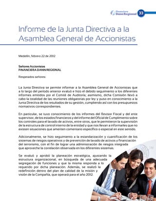 33



Informe de la Junta Directiva a la
Asamblea General de Accionistas

Medellín, febrero 22 de 2012


Señores Accionistas
FINANCIERA DANN REGIONAL

Respetados señores:


La Junta Directiva se permite informar a la Asamblea General de Accionistas que
a lo largo del período anterior evaluó e hizo el debido seguimiento a los diferentes
informes emitidos por el Comité de Auditoría; asimismo, dicha Comisión llevó a
cabo la totalidad de las reuniones obligatorias por ley y puso en conocimiento a la
Junta Directiva de los resultados de su gestión, cumpliendo así con los presupuestos
normativos correspondientes.

En particular, se tuvo conocimiento de los informes del Revisor Fiscal y del ente
supervisor, de los estados financieros y del informe del Oficial de Cumplimiento sobre
los controles para el lavado de activos, entre otros, que le permitieron la supervisión
de la estructura de control interno de la entidad y que nos llevan a informarles que no
existen situaciones que ameriten comentario específico o especial en este sentido.

Adicionalmente, se hizo seguimiento a la estandarización y cuantificación de los
sistemas de riesgos operativos y de prevención de lavado de activos y financiación
del terrorismo, con el fin de lograr una administración de riesgos integrada
que aproveche la correlación observada en los diferentes sistemas.

Se evaluó y aprobó la planeación estratégica, ajustando la
estructura organizacional, en búsqueda de una adecuada
segregación de funciones y que la misma responda a lo
requerido por dicha planeación. Además, se realizó la
redefinición dentro del plan de calidad de la misión y
visión de la Compañía, que operará para el año 2012.
 