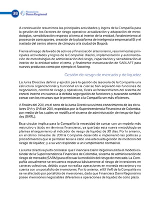 38


     A continuación resumimos las principales actividades y logros de la Compañía para
     la gestión de los factores de riesgo operativo: actualización y adaptación de meto-
     dologías, sensibilización respecto al tema al interior de la entidad, fortalecimiento al
     proceso de contrapartes, creación de la plataforma de inteligencia empresarial BI y el
     traslado del centro alterno de cómputo a la ciudad de Bogotá.

     Frente al riesgo de lavado de activos y financiación al terrorismo, resumimos las prin-
     cipales actividades y logros de la Compañía: diseño, implementación y automatiza-
     ción de metodologías de administración del riesgo, capacitación y sensibilización al
     interior de la entidad sobre el tema, y finalmente estructuración de SARLAFT para
     nuevos productos como por ejemplo el factoring.

                                     Gestión de riesgo de mercado y de liquidez
     La Junta Directiva definió y aprobó para la gestión de tesorería de la Compañía una
     estructura organizacional y funcio­ al en la cual se han separado las funciones de
                                         n
     negociación, control de riesgo y operativos, fieles al fortalecimiento del sistema de
     control interno en cuanto a la debida segregación de funciones y buscando también
     contar con los recursos que le permitieran a la Compañía ser más eficientes.

     A finales del 2011, en el seno de la Junta Directiva tuvimos conocimiento de las circu-
     lares 044 y 045 de 2011, expedidas por la Superintendencia Financiera de Colombia,
     por medio de las cuales se modifica el sistema de administración de riesgo de liqui-
     dez (SARL).

     Esta circular implica para la Compañía la necesidad de contar con un modelo más
     restrictivo y ácido en términos financieros, ya que bajo esta nueva metodología se
     plantea el seguimiento al indicador de riesgo de liquidez de 30 días. Por lo anterior,
     en el último trimestre de 2011 la Compañía desarrolló e implementó las políticas y
     procedimientos que le permitan llevar a cabo una adecuada gestión de medición del
     riesgo de liquidez, y a su vez responder a un cumplimiento normativo.

     La Junta Directiva pudo constatar que Financiera Dann Regional utiliza el modelo es-
     tándar de la Superintendencia Financiera de Colombia, sistema de administración de
     riesgo de mercado (SARM) para efectuar la medición del riesgo de mercado. La Com-
     pañía actualmente se encuentra expuesta básicamente al riesgo de inversiones en
     carteras colectivas, debido a que no realiza operaciones en moneda extranjera y no
     cuenta con un portafolio de inversiones. Por lo anterior, el El VeR de la Compañía no
     se ve afectado por portafolio de inversiones, dado que Financiera Dann Regional no
     posee inversiones negociables diferentes a operaciones de liquidez de corto plazo.
 