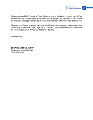 39


Durante el año 2011, Financiera Dann Regional realizó todas sus operaciones de Te-
sorería, (repos y simultáneas) dentro de los límites y cupos establecidos por el Comité
de Inversión y Riesgo y dentro del manual de sistema de administración de tesorería.

El presente informe se presenta a la Asamblea de manera conjunta entre la Junta
Directiva y el Representante Legal de la Compañía, según lo establecido en el acta
de Junta Directiva No. 198 del 22 de febrero de 2012.


Atentamente,




EDGAR GARZÓN SABOYÁ
Presidente Junta Directiva
(Original Firmado)
 