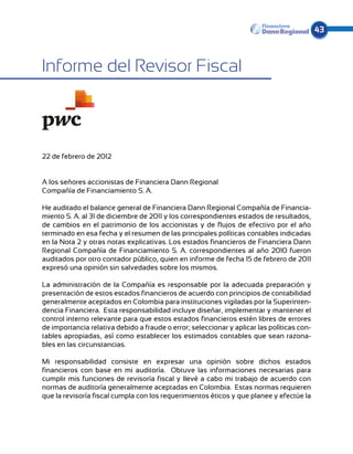43



Informe del Revisor Fiscal



22 de febrero de 2012


A los señores accionistas de Financiera Dann Regional
Compañía de Financiamiento S. A.

He auditado el balance general de Financiera Dann Regional Compañía de Financia-
miento S. A. al 31 de diciembre de 2011 y los correspondientes estados de resultados,
de cambios en el patrimonio de los accionistas y de flujos de efectivo por el año
terminado en esa fecha y el resumen de las principales políticas contables indicadas
en la Nota 2 y otras notas explicativas. Los estados financieros de Financiera Dann
Regional Compañía de Financiamiento S. A. correspondientes al año 2010 fueron
auditados por otro contador público, quien en informe de fecha 15 de febrero de 2011
expresó una opinión sin salvedades sobre los mismos.

La administración de la Compañía es responsable por la adecuada preparación y
presentación de estos estados financieros de acuerdo con principios de contabilidad
generalmente aceptados en Colombia para instituciones vigiladas por la Superinten-
dencia Financiera. Esta responsabilidad incluye diseñar, implementar y mantener el
control interno relevante para que estos estados financieros estén libres de errores
de importancia relativa debido a fraude o error; seleccionar y aplicar las políticas con-
tables apropiadas, así como establecer los estimados contables que sean razona-
bles en las circunstancias.

Mi responsabilidad consiste en expresar una opinión sobre dichos estados
financieros con base en mi auditoría. Obtuve las informaciones necesarias para
cumplir mis funciones de revisoría fiscal y llevé a cabo mi trabajo de acuerdo con
normas de auditoría generalmente aceptadas en Colombia. Estas normas requieren
que la revisoría fiscal cumpla con los requerimientos éticos y que planee y efectúe la
 