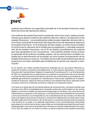 44




     auditoría para obtener una seguridad razonable de si los estados financieros están
     libres de errores de importancia relativa.

     Una auditoría de estados financieros comprende, entre otras cosas, realizar procedi-
     mientos para obtener evidencia de auditoría sobre los valores y revelaciones en los
     estados financieros. Los procedimientos seleccionados dependen del juicio del re-
     visor fiscal, incluyendo la evaluación del riesgo de errores de importancia relativa en
     los estados financieros. En la evaluación de esos riesgos, el revisor fiscal considera
     el control interno relevante de la entidad para la preparación y razonable presenta-
     ción de los estados financieros, con el fin de diseñar procedimientos de auditoría
     que sean apropiados en las circunstancias. Una auditoría también incluye evaluar
     lo apropiado de las políticas contables usadas y de las estimaciones contables rea-
     lizadas por la administración de la entidad, así como evaluar la presentación de los
     estados financieros en conjunto. Considero que la evidencia de auditoría que obtuve
     proporciona una base razonable para fundamentar la opinión que expreso a conti-
     nuación.

     En mi opinión, los citados estados financieros auditados por mí, que fueron fielmente to-
     mados de los libros, presentan razonablemente, en todo aspecto significativo, la situación
     financiera de Financiera Dann Regional Compañía de Financiamiento S. A. al 31 de diciembre
     de 2011, los resultados de sus operaciones, los cambios en el patrimonio de los accionistas
     y su flujo de efectivo del año terminado en esa fecha, de conformidad con principios de con-
     tabilidad generalmente aceptados en Colombia para instituciones vigiladas por la Superin-
     tendencia Financiera, según se indica en la Nota 2 a los estados financieros, aplicados sobre
     una base uniforme en el período corriente en relación con el período anterior.

     Con base en el desarrollo de mis demás labores de revisoría fiscal, conceptúo también que
     durante el año 2011 la contabilidad de la Compañía se llevó de conformidad con las normas
     legales y la técnica contable; las operaciones registradas en los libros y los actos de los ad-
     ministradores se ajustaron a los estatutos y a las decisiones de la Asamblea de Accionistas
     y de la Junta Directiva; la correspondencia, los comprobantes de las cuentas y los libros de
     actas y de registro de acciones se llevaron y conservaron debidamente; se observaron medi-
     das adecuadas de control interno y de conservación y custodia de los bienes de la Compañía
     y de terceros en su poder y he realizado seguimiento a mis recomendaciones efectuadas
     para mejorar el control interno de las cuales todas las recomendaciones significativas fueron
     implementadas y de otras recomendaciones menores su nivel de implementación fue supe-
     rior al 70%, las cuales en mi criterio no tienen un efecto material en los estados financieros
 