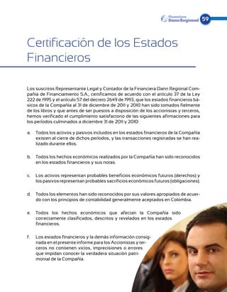 59



Certificación de los Estados
Financieros

Los suscritos Representante Legal y Contador de la Financiera Dann Regional Com-
pañía de Financiamiento S.A., certificamos de acuerdo con el artículo 37 de la Ley
222 de 1995 y el artículo 57 del decreto 2649 de 1993, que los estados financieros bá-
sicos de la Compañía al 31 de diciembre de 2011 y 2010 han sido tomados fielmente
de los libros y que antes de ser puestos a disposición de los accionistas y terceros,
hemos verificado el cumplimiento satisfactorio de las siguientes afirmaciones para
los períodos culminados a diciembre 31 de 2011 y 2010:

a.	 Todos los activos y pasivos incluidos en los estados financieros de la Compañía
    existen al cierre de dichos períodos, y las transacciones registradas se han rea-
    lizado durante ellos.

b.	 Todos los hechos económicos realizados por la Compañía han sido reconocidos
    en los estados financieros y sus notas.

c.	 Los activos representan probables beneficios económicos futuros (derechos) y
    los pasivos representan probables sacrificios económicos futuros (obligaciones).

d.	 Todos los elementos han sido reconocidos por sus valores apropiados de acuer-
    do con los principios de contabilidad generalmente aceptados en Colombia.

e.	 Todos los hechos económicos que afectan la Compañía sido
    correctamente clasificados, descritos y revelados en los estados
    financieros.

f.	   Los estados financieros y la demás información consig-
      nada en el presente informe para los Accionistas y ter-
      ceros no contienen vicios, imprecisiones o errores
      que impidan conocer la verdadera situación patri-
      monial de la Compañía.
 