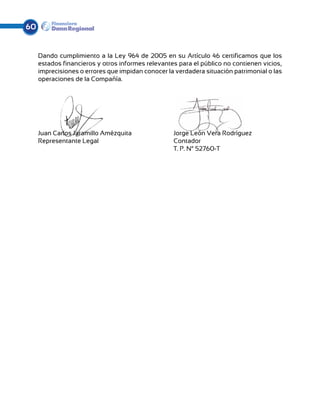 60


     Dando cumplimiento a la Ley 964 de 2005 en su Artículo 46 certificamos que los
     estados financieros y otros informes relevantes para el público no contienen vicios,
     imprecisiones o errores que impidan conocer la verdadera situación patrimonial o las
     operaciones de la Compañía.




     Juan Carlos Jaramillo Amézquita			 Jorge León Vera Rodríguez	
     Representante Legal				Contador	
     							T. P. N° 52760-T	
 