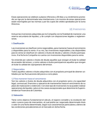 65


Estas operaciones se celebran a plazos inferiores a 30 días y su rendimiento prome-
dio se rige por la denominada tasa interbancaria. Los montos de estas operaciones
están restringidos por las normas y por los cupos de crédito aprobados por la Junta
Directiva.

                                                                     (d). Inversiones
Incluye las inversiones adquiridas por la Compañía con la finalidad de mantener una
reserva secundaria de liquidez, y de cumplir con disposiciones legales o reglamen-
tarias.

1. Clasificación

Las inversiones se clasifican como negociables, para mantener hasta el vencimiento
y disponibles para la venta. A su vez, las inversiones negociables y las disponibles
para la venta se clasifican en valores o títulos de deuda y valores o títulos participa-
tivos. A la fecha la Compañía no cuenta con inversiones disponibles para la venta.

Se entiende por valores o títulos de deuda aquellos que otorgan al titular la calidad
de acreedor del emisor, y como valores o títulos participativos aquellos que otorgan
al titular la calidad de copropietario del emisor.

1.1 Negociables
Todos aquellos valores o títulos adquiridos con el propósito principal de obtener uti-
lidades por las fluctuaciones del precio a corto plazo.

1.2 Para mantener hasta el vencimiento
Son los valores o títulos de deuda adquiridos con el propósito serio y la capacidad
legal, contractual, financiera y operativa de mantenerlos hasta el vencimiento de su
plazo de maduración o redención. Con este tipo de inversiones no se pueden realizar
operaciones de liquidez, salvo en los casos excepcionales que determine la Superin-
tendencia Financiera de Colombia.

2. Valoración

Tiene como objetivo fundamental el cálculo, el registro contable y la revelación del
valor o precio justo de intercambio, al cual podría ser negociado determinado título
o valor en una fecha determinada, según sus características particulares y dentro de
las condiciones prevalecientes en el mercado en dicha fecha.
 