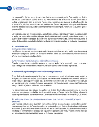 66


     La valoración de las inversiones que únicamente mantiene la Compañía en títulos
     de deuda clasificadas como “hasta su vencimiento” se efectúa a diario, y sus resul-
     tados se registran con la misma frecuencia, teniendo en cuenta la clasificación de
     la inversión; dichas inversiones se valoran en forma exponencial a partir de la tasa
     interna de retorno calculada en el momento de la compra, razón por la cual no gene-
     ran pérdida.

     La valoración de las inversiones negociables en títulos participativos es registrada con
     el valor de mercado establecido por los fondos de valores o fondos fiduciarios, los
     cuales deben ser valorados diariamente a precios de mercado, teniendo en cuenta el
     valor de la unidad calculado el día inmediatamente anterior al de la fecha de valoración.

     3. Contabilización
     3.1 Inversiones negociables
     La diferencia que se presente entre el valor actual de mercado y el inmediatamente
     anterior se registra como un mayor o menor valor de la inversión y su diferencia
     afecta los resultados del período.

     3.2 Inversiones para mantener hasta el vencimiento
     El valor presente se contabiliza como un mayor valor de la inversión y su contrapar-
     tida se registra en los resultados del período como una utilidad o pérdida.


     4. Provisiones o pérdidas por calificación de riesgo crediticio

     A los títulos de deuda negociables que no cuenten con precios justos de intercambio ni
     margen, así como los títulos clasificados para mantener hasta el vencimiento y los va-
     lores o títulos participativos con baja o mínima bursatilidad o sin ninguna cotización, se
     les ajusta su precio en cada fecha de valoración, con fundamento en una calificación de
     riesgo crediticio, como se indica más adelante.

     No están sujetos a este ajuste los valores o títulos de deuda pública interna o externa
     emitidos o avalados por la Nación, los emitidos por el Banco de la República y los emi-
     tidos o garantizados por el Fondo de Garantías de Instituciones Financieras (FOGAFIN).

     4.1. Valores o títulos de emisiones o emisores que cuenten con calificaciones
     externas
     Los valores o títulos que cuenten con calificaciones otorgadas por calificadoras exter-
     nas reconocidas por la Superintendencia, o los valores o títulos de deuda emitidos por
     entidades que se encuentren evaluadas por estas calificadoras, no puede estar contabi-
     lizados por un monto que exceda los siguientes porcentajes de su valor nominal neto de
     las amortizaciones efectuadas hasta la fecha de valoración:
 