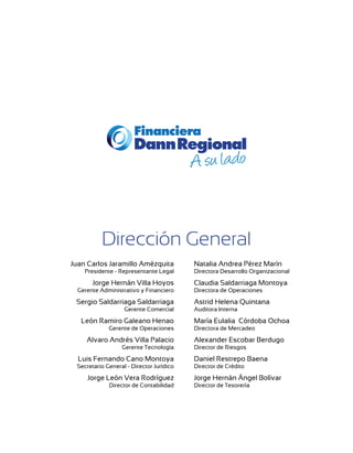 Dirección General
Juan Carlos Jaramillo Amézquita           Natalia Andrea Pérez Marín
    Presidente - Representante Legal      Directora Desarrollo Organizacional

       Jorge Hernán Villa Hoyos           Claudia Saldarriaga Montoya
  Gerente Administrativo y Financiero     Directora de Operaciones

 Sergio Saldarriaga Saldarriaga           Astrid Helena Quintana
                   Gerente Comercial      Auditora Interna

   León Ramiro Galeano Henao              María Eulalia Córdoba Ochoa
             Gerente de Operaciones       Directora de Mercadeo

     Alvaro Andrés Villa Palacio          Alexander Escobar Berdugo
                  Gerente Tecnología      Director de Riesgos

  Luis Fernando Cano Montoya              Daniel Restrepo Baena
 Secretario General - Director Jurídico   Director de Crédito

     Jorge León Vera Rodríguez            Jorge Hernán Ángel Bolívar
             Director de Contabilidad     Director de Tesorería
 