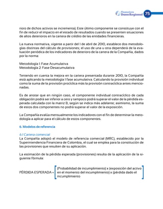 75


rioro de dichos activos se incrementa). Este último componente se constituye con el
fin de reducir el impacto en el estado de resultados cuando se presenten situaciones
de altos deterioros en la cartera de crédito de las entidades financieras.

La nueva normativa, vigente a partir del 1 de abril de 2010, establece dos metodolo-
gías distintas del cálculo de provisiones; el uso de una u otra dependerá de la eva-
luación periódica de los indicadores de deterioro de la cartera de la Compañía, dados
por la norma:

Metodología 1: Fase Acumulativa
Metodología 2: Fase Desacumulativa

Teniendo en cuenta la mejora en la cartera presentada durante 2010, la Compañía
está aplicando la metodología 1 fase acumulativa. Calculando la provisión individual
como la suma de la provisión procíclica más la provisión contracíclica antes mencio-
nadas.

Es de anotar que en ningún caso, el componente individual contracíclico de cada
obligación podrá ser inferior a cero y tampoco podrá superar el valor de la pérdida es-
perada calculada con la matriz B, según se indica más adelante; asimismo, la suma
de estos dos componentes no podrá superar el valor de la exposición.

La Compañía evalúa mensualmente los indicadores con el fin de determinar la meto-
dología a aplicar para el cálculo de estos componentes.

6. Modelos de referencia

6.1 Cartera comercial
La Compañía adoptó el modelo de referencia comercial (MRC), establecido por la
Superintendencia Financiera de Colombia, el cual se emplea para la constitución de
las provisiones que resulten de su aplicación.

La estimación de la pérdida esperada (provisiones) resulta de la aplicación de la si-
guiente fórmula:


	                   (Probabilidad de incumplimiento) x (exposición del activo
PÉRDIDA ESPERADA =	 en el momento del incumplimiento) x (pérdida dado el
	incumplimiento
 