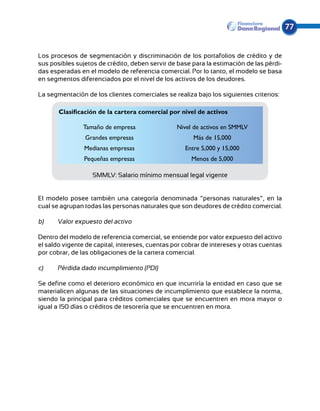 77


Los procesos de segmentación y discriminación de los portafolios de crédito y de
sus posibles sujetos de crédito, deben servir de base para la estimación de las pérdi-
das esperadas en el modelo de referencia comercial. Por lo tanto, el modelo se basa
en segmentos diferenciados por el nivel de los activos de los deudores.

La segmentación de los clientes comerciales se realiza bajo los siguientes criterios:

       Clasificación de la cartera comercial por nivel de activos

                Tamaño de empresa                Nivel de activos en SMMLV
                Grandes empresas                       Más de 15,000
                Medianas empresas                   Entre 5,000 y 15,000
                Pequeñas empresas                     Menos de 5,000

                   SMMLV: Salario mínimo mensual legal vigente


El modelo posee también una categoría denominada “personas naturales”, en la
cual se agrupan todas las personas naturales que son deudores de crédito comercial.

b) 	   Valor expuesto del activo

Dentro del modelo de referencia comercial, se entiende por valor expuesto del activo
el saldo vigente de capital, intereses, cuentas por cobrar de intereses y otras cuentas
por cobrar, de las obligaciones de la cartera comercial.

c)	    Pérdida dado incumplimiento (PDI)

Se define como el deterioro económico en que incurriría la entidad en caso que se
materialicen algunas de las situaciones de incumplimiento que establece la norma,
siendo la principal para créditos comerciales que se encuentren en mora mayor o
igual a 150 días o créditos de tesorería que se encuentren en mora.
 