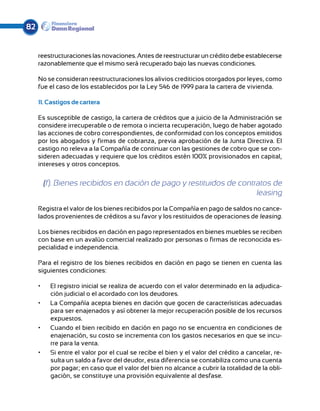 82


     reestructuraciones las novaciones. Antes de reestructurar un crédito debe establecerse
     razonablemente que el mismo será recuperado bajo las nuevas condiciones.

     No se consideran reestructuraciones los alivios crediticios otorgados por leyes, como
     fue el caso de los establecidos por la Ley 546 de 1999 para la cartera de vivienda.

     11. Castigos de cartera

     Es susceptible de castigo, la cartera de créditos que a juicio de la Administración se
     considere irrecuperable o de remota o incierta recuperación, luego de haber agotado
     las acciones de cobro correspondientes, de conformidad con los conceptos emitidos
     por los abogados y firmas de cobranza, previa aprobación de la Junta Directiva. El
     castigo no releva a la Compañía de continuar con las gestiones de cobro que se con-
     sideren adecuadas y requiere que los créditos estén 100% provisionados en capital,
     intereses y otros conceptos.


          (f). Bienes recibidos en dación de pago y restituidos de contratos de
                                                                        leasing
     Registra el valor de los bienes recibidos por la Compañía en pago de saldos no cance-
     lados provenientes de créditos a su favor y los restituidos de operaciones de leasing.

     Los bienes recibidos en dación en pago representados en bienes muebles se reciben
     con base en un avalúo comercial realizado por personas o firmas de reconocida es-
     pecialidad e independencia.

     Para el registro de los bienes recibidos en dación en pago se tienen en cuenta las
     siguientes condiciones:

     •	     El registro inicial se realiza de acuerdo con el valor determinado en la adjudica-
            ción judicial o el acordado con los deudores.
     •	     La Compañía acepta bienes en dación que gocen de características adecuadas
            para ser enajenados y así obtener la mejor recuperación posible de los recursos
            expuestos.
     •	     Cuando el bien recibido en dación en pago no se encuentra en condiciones de
            enajenación, su costo se incrementa con los gastos necesarios en que se incu-
            rre para la venta.
     •	     Si entre el valor por el cual se recibe el bien y el valor del crédito a cancelar, re-
            sulta un saldo a favor del deudor, esta diferencia se contabiliza como una cuenta
            por pagar; en caso que el valor del bien no alcance a cubrir la totalidad de la obli-
            gación, se constituye una provisión equivalente al desfase.
 