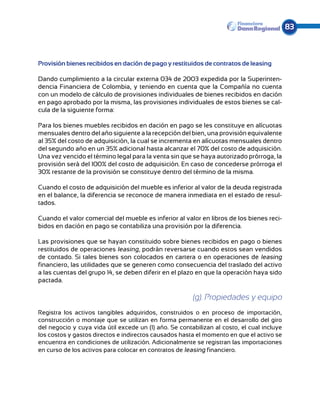 83



Provisión bienes recibidos en dación de pago y restituidos de contratos de leasing

Dando cumplimiento a la circular externa 034 de 2003 expedida por la Superinten-
dencia Financiera de Colombia, y teniendo en cuenta que la Compañía no cuenta
con un modelo de cálculo de provisiones individuales de bienes recibidos en dación
en pago aprobado por la misma, las provisiones individuales de estos bienes se cal-
cula de la siguiente forma:

Para los bienes muebles recibidos en dación en pago se les constituye en alícuotas
men­suales dentro del año siguiente a la recepción del bien, una provisión equivalente
al 35% del costo de adquisición, la cual se incrementa en alícuotas mensuales dentro
del segundo año en un 35% adicional hasta alcanzar el 70% del costo de adquisición.
Una vez vencido el término legal para la venta sin que se haya autorizado prórroga, la
provisión será del 100% del costo de adquisición. En caso de concederse prórroga el
30% restante de la provisión se constituye dentro del término de la misma.

Cuando el costo de adquisición del mueble es inferior al valor de la deuda registrada
en el balance, la diferencia se reconoce de manera inmediata en el estado de resul-
tados.

Cuando el valor comercial del mueble es inferior al valor en libros de los bienes reci-
bidos en dación en pago se contabiliza una provisión por la diferencia.

Las provisiones que se hayan constituido sobre bienes recibidos en pago o bienes
restituidos de operaciones leasing, podrán reversarse cuando estos sean vendidos
de contado. Si tales bienes son colocados en cartera o en operaciones de leasing
financiero, las utilidades que se generen como consecuencia del traslado del activo
a las cuentas del grupo 14, se deben diferir en el plazo en que la operación haya sido
pactada.

                                                        (g). Propiedades y equipo
Registra los activos tangibles adquiridos, construidos o en proceso de importación,
construcción o montaje que se utilizan en forma permanente en el desarrollo del giro
del negocio y cuya vida útil excede un (1) año. Se contabilizan al costo, el cual incluye
los costos y gastos directos e indirectos causados hasta el momento en que el activo se
encuentra en condiciones de utilización. Adicionalmente se registran las importaciones
en curso de los activos para colocar en contratos de leasing financiero.
 