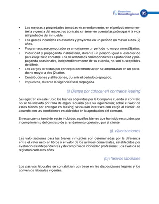 85


•	   Las mejoras a propiedades tomadas en arrendamiento, en el período menor en-
     tre la vigencia del respectivo contrato, sin tener en cuenta las prórrogas y la vida
     útil probable del inmueble.
•	   Los gastos incurridos en estudios y proyectos en un período no mayor a dos (2)
     años.
•	   Programas para computador se amortizan en un período no mayor a tres (3) años.
•	   Publicidad y propaganda institucional, durante un período igual al establecido
     para el ejercicio contable. Los desembolsos correspondientes a publicidad y pro-
     paganda ocasionales, independientemente de su cuantía, no son susceptibles
     de diferir.
•	   Los cargos diferidos por concepto de remodelación se amortizarán en un perío-
     do no mayor a dos (2) años.
•	   Contribuciones y afiliaciones, durante el período prepagado.
•	   Impuestos, durante la vigencia fiscal prepagada.

                                   (i). Bienes por colocar en contratos leasing
Se registran en este rubro los bienes adquiridos por la Compañía cuando el contrato
no se ha iniciado por falta de algún requisito para su legalización; sobre el valor de
estos bienes por entregar en leasing, se causan intereses con cargo al cliente, de
acuerdo con las condiciones establecidas en la aprobación del contrato.

En esta cuenta también están incluidos aquellos bienes que han sido restituidos por
incumplimiento del contrato de arrendamiento operativo por el cliente

                                                                   (j). Valorizaciones
Las valorizaciones para los bienes inmuebles son determinadas por la diferencia
entre el valor neto en libros y el valor de los avalúos comerciales, establecidos por
avaluadores independientes y de comprobada idoneidad profesional. Los avalúos se
registran cada tres años.

                                                              (k) Pasivos laborales
Los pasivos laborales se contabilizan con base en las disposiciones legales y los
convenios laborales vigentes.
 