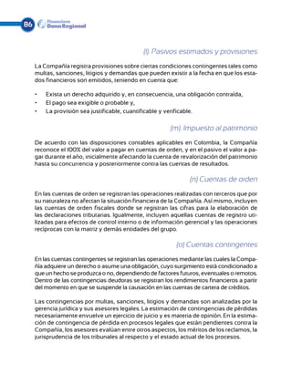 86


                                               (l). Pasivos estimados y provisiones
     La Compañía registra provisiones sobre ciertas condiciones contingentes tales como
     multas, sanciones, litigios y demandas que pueden existir a la fecha en que los esta-
     dos financieros son emitidos, teniendo en cuenta que:

     •	   Exista un derecho adquirido y, en consecuencia, una obligación contraída,
     •	   El pago sea exigible o probable y,
     •	   La provisión sea justificable, cuantificable y verificable.

                                                         (m). Impuesto al patrimonio
     De acuerdo con las disposiciones contables aplicables en Colombia, la Compañía
     reconoce el 100% del valor a pagar en cuentas de orden, y en el pasivo el valor a pa-
     gar durante el año, inicialmente afectando la cuenta de revalorización del patrimonio
     hasta su concurrencia y posteriormente contra las cuentas de resultados.

                                                                 (n) Cuentas de orden
     En las cuentas de orden se registran las operaciones realizadas con terceros que por
     su naturaleza no afectan la situación financiera de la Compañía. Así mismo, incluyen
     las cuentas de orden fiscales donde se registran las cifras para la elaboración de
     las declaraciones tributarias. Igualmente, incluyen aquellas cuentas de registro uti-
     lizadas para efectos de control interno o de información gerencial y las operaciones
     recíprocas con la matriz y demás entidades del grupo.

                                                            (o) Cuentas contingentes
     En las cuentas contingentes se registran las operaciones mediante las cuales la Compa-
     ñía adquiere un derecho o asume una obligación, cuyo surgimiento está condicionado a
     que un hecho se produzca o no, dependiendo de factores futuros, eventuales o remotos.
     Dentro de las contingencias deudoras se registran los rendimientos financieros a partir
     del momento en que se suspende la causación en las cuentas de cartera de créditos.

     Las contingencias por multas, sanciones, litigios y demandas son analizadas por la
     gerencia jurídica y sus asesores legales. La estimación de contingencias de pérdidas
     necesariamente envuelve un ejercicio de juicio y es materia de opinión. En la estima-
     ción de contingencia de pérdida en procesos legales que están pendientes contra la
     Compañía, los asesores evalúan entre otros aspectos, los méritos de los reclamos, la
     jurisprudencia de los tribunales al respecto y el estado actual de los procesos.
 