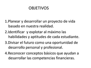 OBJETIVOS

1.Planear y desarrollar un proyecto de vida
  basado en nuestra realidad.
2.Identificar y explotar al máximo las
  habilidades y aptitudes de cada estudiante.
3.Divisar el futuro como una oportunidad de
  desarrollo personal y profesional.
4.Reconocer conceptos básicos que ayudan a
  desarrollar las competencias financieras.
 
