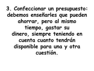 3. Confeccionar un presupuesto:
debemos enseñarles que pueden
     ahorrar, pero al mismo
       tiempo, gastar su
  dinero, siempre teniendo en
     cuenta cuanto tendrán
   disponible para una y otra
            cuestión.
 