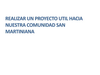 REALIZAR UN PROYECTO UTIL HACIA
NUESTRA COMUNIDAD SAN
MARTINIANA
 