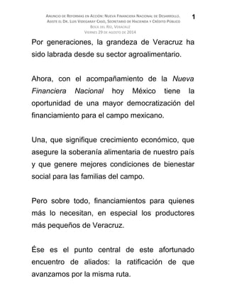 ANUNCIO DE REFORMAS EN ACCIÓN: NUEVA FINANCIERA NACIONAL DE DESARROLLO.
ASISTE EL DR. LUIS VIDEGARAY CASO, SECRETARIO DE HACIENDA Y CRÉDITO PÚBLICO
BOCA DEL RÍO, VERACRUZ
VIERNES 29 DE AGOSTO DE 2014
Por generaciones, la grandeza de Veracruz ha
sido labrada desde su sector agroalimentario.
Ahora, con el acompañamiento de la Nueva
Financiera Nacional hoy México tiene la
oportunidad de una mayor democratización del
financiamiento para el campo mexicano.
Una, que signifique crecimiento económico, que
asegure la soberanía alimentaria de nuestro país
y que genere mejores condiciones de bienestar
social para las familias del campo.
Pero sobre todo, financiamientos para quienes
más lo necesitan, en especial los productores
más pequeños de Veracruz.
Ése es el punto central de este afortunado
encuentro de aliados: la ratificación de que
avanzamos por la misma ruta.
1
 