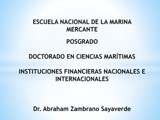 ESCUELA NACIONAL DE LA MARINA
MERCANTE
POSGRADO
DOCTORADO EN CIENCIAS MARÍTIMAS
INSTITUCIONES FINANCIERAS NACIONALES E
INTERNACIONALES
Dr. Abraham Zambrano Sayaverde
 