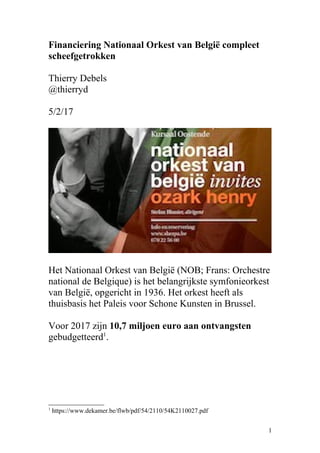 Financiering Nationaal Orkest van België compleet
scheefgetrokken
Thierry Debels
@thierryd
5/2/17
Het Nationaal Orkest van België (NOB; Frans: Orchestre
national de Belgique) is het belangrijkste symfonieorkest
van België, opgericht in 1936. Het orkest heeft als
thuisbasis het Paleis voor Schone Kunsten in Brussel.
Voor 2017 zijn 10,7 miljoen euro aan ontvangsten
gebudgetteerd1
.
1
https://www.dekamer.be/flwb/pdf/54/2110/54K2110027.pdf
1
 