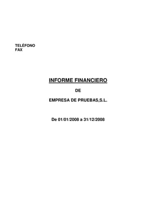 TELÉFONO
FAX




           INFORME FINANCIERO
                       DE

           EMPRESA DE PRUEBAS,S.L.



            De 01/01/2008 a 31/12/2008
 