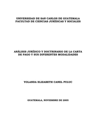 UNIVERSIDAD DE SAN CARLOS DE GUATEMALA
FACULTAD DE CIENCIAS JURÍDICAS Y SOCIALES
ANÁLISIS JURÍDICO Y DOCTRINARIO DE LA CARTA
DE PAGO Y SUS DIFERENTES MODALIDADES
YOLANDA ELIZABETH CANEL PULUC
GUATEMALA, NOVIEMBRE DE 2005
 