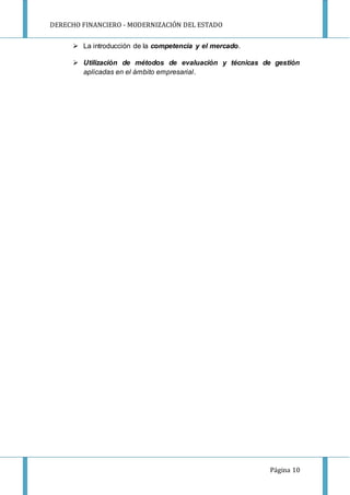 DERECHO FINANCIERO - MODERNIZACIÓN DEL ESTADO
Página 10
 La introducción de la competencia y el mercado.
 Utilización de métodos de evaluación y técnicas de gestión
aplicadas en el ámbito empresarial.
 