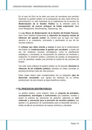 DERECHO FINANCIERO - MODERNIZACIÓN DEL ESTADO
Página 12
En el caso de Perú se ha dado una serie de normativas que permitan
dinamizar la gestión pública en la perspectiva de esta nueva forma de
administración. La más importante es la implantación de un proceso de
Modernización de la Gestión Pública se la entiende como la
incorporación de nuevos enfoques de índole empresarial, tales
como Reingeniería, Benchmarking, Outsourcing, etc.,
La Ley Marco de Modernización de la Gestión del Estado Peruano,
tiene como finalidad fundamental la obtención de mayores niveles de
eficiencia del aparato estatal, de manera que se logre una mejor
atención a la ciudadanía, priorizando y optimizando el uso de los
recursos públicos.
El enfoque que debe orientar y marcar el paso de la modernización
del Estado es institucionalizar la gestión por resultados, a través del
uso de modernos recursos tecnológicos, como la planificación
estratégica y concertada, la incorporación de sistemas de monitoreo y
evaluación, la rendición pública y periódica de cuentas, la transparencia
a fin de garantizar canales que permitan el control de las acciones del
Estado.
Con este nuevo enfoque de gestión pública se ha buscado dinamizar la
eficiencia de las entidades públicas, basadas en metas concretas en
periodos de tiempo cada vez más precisos.
Estas metas deben estar correlacionadas con su respectivo plan de
desarrollo concertado, que agrupa los intereses de su ámbito
jurisdiccional, de esta manera se logra beneficios a todos.
1.7EL PROCESO DE GESTIÓN PÚBLICA
La gestión pública, como sistema, tiene un conjunto de principios,
concepciones, tecnologías e instrumentos que sustentan, orientan y
ponen en práctica las decisiones de gobierno, aplicando un ciclo
ordenado y secuencial para la provisión de servicios públicos que
aporten a la generación de oportunidades para el desarrollo del país, y
dentro de ella de sus territorios de manera armónica y articulada.
 