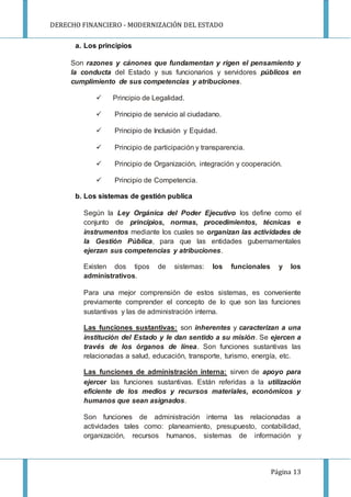 DERECHO FINANCIERO - MODERNIZACIÓN DEL ESTADO
Página 13
a. Los principios
Son razones y cánones que fundamentan y rigen el pensamiento y
la conducta del Estado y sus funcionarios y servidores públicos en
cumplimiento de sus competencias y atribuciones.
 Principio de Legalidad.
 Principio de servicio al ciudadano.
 Principio de Inclusión y Equidad.
 Principio de participación y transparencia.
 Principio de Organización, integración y cooperación.
 Principio de Competencia.
b. Los sistemas de gestión publica
Según la Ley Orgánica del Poder Ejecutivo los define como el
conjunto de principios, normas, procedimientos, técnicas e
instrumentos mediante los cuales se organizan las actividades de
la Gestión Pública, para que las entidades gubernamentales
ejerzan sus competencias y atribuciones.
Existen dos tipos de sistemas: los funcionales y los
administrativos.
Para una mejor comprensión de estos sistemas, es conveniente
previamente comprender el concepto de lo que son las funciones
sustantivas y las de administración interna.
Las funciones sustantivas: son inherentes y caracterizan a una
institución del Estado y le dan sentido a su misión. Se ejercen a
través de los órganos de línea. Son funciones sustantivas las
relacionadas a salud, educación, transporte, turismo, energía, etc.
Las funciones de administración interna: sirven de apoyo para
ejercer las funciones sustantivas. Están referidas a la utilización
eficiente de los medios y recursos materiales, económicos y
humanos que sean asignados.
Son funciones de administración interna las relacionadas a
actividades tales como: planeamiento, presupuesto, contabilidad,
organización, recursos humanos, sistemas de información y
 