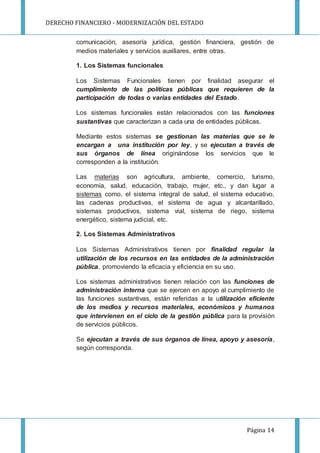 DERECHO FINANCIERO - MODERNIZACIÓN DEL ESTADO
Página 14
comunicación, asesoría jurídica, gestión financiera, gestión de
medios materiales y servicios auxiliares, entre otras.
1. Los Sistemas funcionales
Los Sistemas Funcionales tienen por finalidad asegurar el
cumplimiento de las políticas públicas que requieren de la
participación de todas o varias entidades del Estado.
Los sistemas funcionales están relacionados con las funciones
sustantivas que caracterizan a cada una de entidades públicas.
Mediante estos sistemas se gestionan las materias que se le
encargan a una institución por ley, y se ejecutan a través de
sus órganos de línea originándose los servicios que le
corresponden a la institución.
Las materias son agricultura, ambiente, comercio, turismo,
economía, salud, educación, trabajo, mujer, etc., y dan lugar a
sistemas como, el sistema integral de salud, el sistema educativo,
las cadenas productivas, el sistema de agua y alcantarillado,
sistemas productivos, sistema vial, sistema de riego, sistema
energético, sistema judicial, etc.
2. Los Sistemas Administrativos
Los Sistemas Administrativos tienen por finalidad regular la
utilización de los recursos en las entidades de la administración
pública, promoviendo la eficacia y eficiencia en su uso.
Los sistemas administrativos tienen relación con las funciones de
administración interna que se ejercen en apoyo al cumplimiento de
las funciones sustantivas, están referidas a la utilización eficiente
de los medios y recursos materiales, económicos y humanos
que intervienen en el ciclo de la gestión pública para la provisión
de servicios públicos.
Se ejecutan a través de sus órganos de línea, apoyo y asesoría,
según corresponda.
 