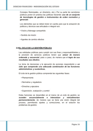 DERECHO FINANCIERO - MODERNIZACIÓN DEL ESTADO
Página 16
Concejos Municipales, un directorio, etc.). Por su parte los servidores
públicos ponen en práctica las políticas haciendo uso de un conjunto
de tecnologías de gestión e instrumentos de orden normativo y
gerencial.
Los elementos que se deben tener en cuenta para que la actuación de
políticos y técnicos sea articulada e integral son:
• Visión y liderazgo compartido
• Sentido de misión
• Agentes de cambio efectivo
2.8EL CICLO DE LA GESTIÓN PÚBLICA
Las entidades públicas para cumplir con sus fines y responsabilidades y
la provisión de servicios públicos tienen que actuar de manera
ordenada y secuencial, paso a paso, de manera que el logro de sus
resultados sea efectivo.
La toma de decisiones y la ejecución de acciones responderán a un
ciclo que comprende una adecuada combinación de las funciones
administrativas y sustantivas.
El ciclo de la gestión pública comprende las siguientes fases:
• Planeamiento
• Normativa y reguladora
• Directiva y ejecutora
• Supervisión, evaluación y control
Estas funciones se desarrollan en el marco de un ciclo de gestión, se
suceden secuencialmente e interactúan y retroalimentan
permanentemente, de manera que se tiene una visión integral del
proceso, permitiendo ajustes y correcciones, en el solución los
problemas de gestión.
 