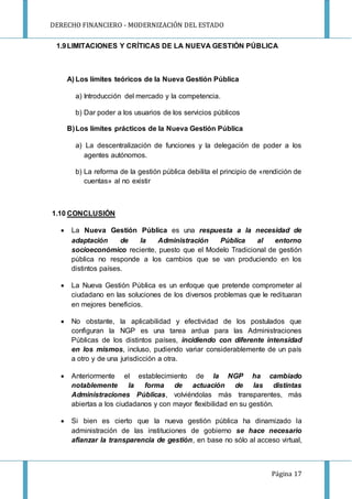 DERECHO FINANCIERO - MODERNIZACIÓN DEL ESTADO
Página 17
1.9LIMITACIONES Y CRÍTICAS DE LA NUEVA GESTIÓN PÚBLICA
A) Los límites teóricos de la Nueva Gestión Pública
a) Introducción del mercado y la competencia.
b) Dar poder a los usuarios de los servicios públicos
B)Los límites prácticos de la Nueva Gestión Pública
a) La descentralización de funciones y la delegación de poder a los
agentes autónomos.
b) La reforma de la gestión pública debilita el principio de «rendición de
cuentas» al no existir
1.10 CONCLUSIÓN
 La Nueva Gestión Pública es una respuesta a la necesidad de
adaptación de la Administración Pública al entorno
socioeconómico reciente, puesto que el Modelo Tradicional de gestión
pública no responde a los cambios que se van produciendo en los
distintos países.
 La Nueva Gestión Pública es un enfoque que pretende comprometer al
ciudadano en las soluciones de los diversos problemas que le redituaran
en mejores beneficios.
 No obstante, la aplicabilidad y efectividad de los postulados que
configuran la NGP es una tarea ardua para las Administraciones
Públicas de los distintos países, incidiendo con diferente intensidad
en los mismos, incluso, pudiendo variar considerablemente de un país
a otro y de una jurisdicción a otra.
 Anteriormente el establecimiento de la NGP ha cambiado
notablemente la forma de actuación de las distintas
Administraciones Públicas, volviéndolas más transparentes, más
abiertas a los ciudadanos y con mayor flexibilidad en su gestión.
 Si bien es cierto que la nueva gestión pública ha dinamizado la
administración de las instituciones de gobierno se hace necesario
afianzar la transparencia de gestión, en base no sólo al acceso virtual,
 