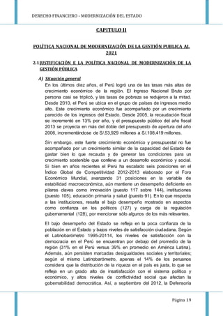 DERECHO FINANCIERO - MODERNIZACIÓN DEL ESTADO
Página 19
CAPITULO II
POLÍTICA NACIONAL DE MODERNIZACIÓN DE LA GESTIÓN PUBLICA AL
2021
2.1JUSTIFICACIÓN E LA POLÍTICA NACIONAL DE MODERNIZACIÓN DE LA
GESTIÓN PÚBLICA
A) Situación general
En los últimos diez años, el Perú logró una de las tasas más altas de
crecimiento económico de la región. El Ingreso Nacional Bruto por
persona casi se triplicó, y las tasas de pobreza se redujeron a la mitad.
Desde 2010, el Perú se ubica en el grupo de países de ingresos medio
alto. Este crecimiento económico fue acompañado por un crecimiento
parecido de los ingresos del Estado. Desde 2005, la recaudación fiscal
se incrementó en 13% por año, y el presupuesto público del año fiscal
2013 se proyecta en más del doble del presupuesto de apertura del año
2006, incrementándose de S/.53,929 millones a S/.108,419 millones.
Sin embargo, este fuerte crecimiento económico y presupuestal no fue
acompañado por un crecimiento similar de la capacidad del Estado de
gastar bien lo que recauda y de generar las condiciones para un
crecimiento sostenible que conlleve a un desarrollo económico y social.
Si bien en años recientes el Perú ha escalado seis posiciones en el
Índice Global de Competitividad 2012-2013 elaborado por el Foro
Económico Mundial, avanzando 31 posiciones en la variable de
estabilidad macroeconómica, aún mantiene un desempeño deficiente en
pilares claves como innovación (puesto 117 sobre 144), instituciones
(puesto 105), educación primaria y salud (puesto 91). En lo que respecta
a las instituciones, resalta el bajo desempeño mostrado en aspectos
como confianza en los políticos (127) y carga de la regulación
gubernamental (128), por mencionar sólo algunos de los más relevantes.
El bajo desempeño del Estado se refleja en la poca confianza de la
población en el Estado y bajos niveles de satisfacción ciudadana. Según
el Latinobarómetro 1995-20114, los niveles de satisfacción con la
democracia en el Perú se encuentran por debajo del promedio de la
región (31% en el Perú versus 39% en promedio en América Latina).
Además, aún persisten marcadas desigualdades sociales y territoriales;
según el mismo Latinobarómetro, apenas el 14% de los peruanos
considera que la distribución de la riqueza en el país es justa, lo que se
refleja en un grado alto de insatisfacción con el sistema político y
económico, y altos niveles de conflictividad social que afectan la
gobernabilidad democrática. Así, a septiembre del 2012, la Defensoría
 