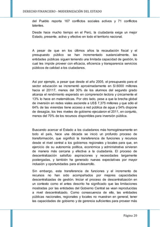 DERECHO FINANCIERO - MODERNIZACIÓN DEL ESTADO
Página 20
del Pueblo reporta 167 conflictos sociales activos y 71 conflictos
latentes.
Desde hace mucho tiempo en el Perú, la ciudadanía exige un mejor
Estado, presente, activo y efectivo en todo el territorio nacional.
A pesar de que en los últimos años la recaudación fiscal y el
presupuesto público se han incrementado sustancialmente, las
entidades públicas siguen teniendo una limitada capacidad de gestión, lo
cual les impide proveer con eficacia, eficiencia y transparencia servicios
públicos de calidad a los ciudadanos.
Así por ejemplo, a pesar que desde el año 2005, el presupuesto para el
sector educación se incrementó aproximadamente en S/.6000 millones
hacia el 20117, menos del 30% de los alumnos del segundo grado
alcanza el rendimiento esperado en comprensión lectora y únicamente el
13% lo hace en matemáticas. Por otro lado, pese a que la brecha global
de inversión en redes viales asciende a US$ 7,375 millones y que sólo el
64% de las viviendas tiene acceso a red pública de agua y 54% dispone
de desagüe, los tres niveles de gobierno ejecutaron el 2011, en conjunto,
menos del 70% de los recursos disponibles para inversión pública.
Buscando acercar el Estado a los ciudadanos más homogéneamente en
todo el país, hace una década se inició un profundo proceso de
transformación, que significó la transferencia de funciones y recursos
desde el nivel central a los gobiernos regionales y locales para que, en
ejercicio de su autonomía política, económica y administrativa sirvieran
de manera más cercana y efectiva a la ciudadanía. El proceso de
descentralización satisfizo aspiraciones y necesidades largamente
postergadas, y también ha generado nuevas expectativas por mayor
inclusión y oportunidades para el desarrollo.
Sin embargo, esta transferencia de funciones y el incremento de
recursos no han sido acompañados por mejores capacidades
descentralizadas de gestión. Iniciar el proceso de descentralización en
un contexto como el antes descrito ha significado que las limitaciones
mostradas por las entidades del Gobierno Central se vean reproducidas
a nivel descentralizado. Como consecuencia de ello, las entidades
públicas nacionales, regionales y locales no muestran en general, tener
las capacidades de gobierno y de gerencia suficientes para proveer más
 