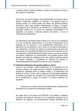 DERECHO FINANCIERO - MODERNIZACIÓN DEL ESTADO
Página 21
y mejores bienes y servicios públicos a todos los ciudadanos en todo el
país, según su necesidad.
“Perú tiene uno de los Estados más disfuncionales de América Latina.
Muchas instituciones estatales no funcionan, y en algunas zonas, ni
siquiera existen. En muchas partes del interior, los servicios públicos
(educación, salud, agua potable, infraestructura) no llegan, y si llegan,
son plagados por la corrupción y la ineficiencia. Los gobiernos locales y
regionales carecen de un mínimo de capacidad administrativa. Y la
seguridad y la justicia —funciones básicas del Estado— no son ni
mínimamente garantizadas”.
Las deficiencias del Estado tienen impacto en la vida de los ciudadanos
y en las actividades empresariales, lo que tiene consecuencias en el
bienestar de las personas, en la competitividad empresarial, en la
legitimidad de los gobiernos y, por lo tanto, en el sistema democrático y
sus instituciones. Tomando en cuenta las consecuencias que tienen las
deficiencias de desempeño del Estado en la vida de las personas y en la
competitividad y gobernabilidad democrática del país, es que se requiere
una política integradora de modernización de la gestión pública, para
asegurar que todas las entidades de los tres niveles de gobierno actúen
de manera articulada y consistente en dirección de mejorar el
desempeño general del Estado en el servicio a sus ciudadanos.
B) Principales deficiencias de la gestión pública en el Perú
Como se ha mostrado, existen deficiencias en la prestación de los
servicios públicos, las cuales terminan incidiendo negativamente en la
percepción ciudadana sobre la gestión pública y el desempeño del
Estado en el Perú. Frente a ello, ¿cuáles son los principales problemas
de gestión que deben ser resueltos? Del “Documento de identificación
de la problemática y mapeo de actores” se pueden identificar los
siguientes:
• Ausencia de un sistema eficiente de planeamiento y problemas de
articulación con el sistema de presupuesto público:
No queda claro el rol efectivo del CEPLAN ni las políticas u objetivos
prioritarios del Gobierno. Asimismo, se ha identificado problemas en la
definición de objetivos –no necesariamente recogen demandas de la
 