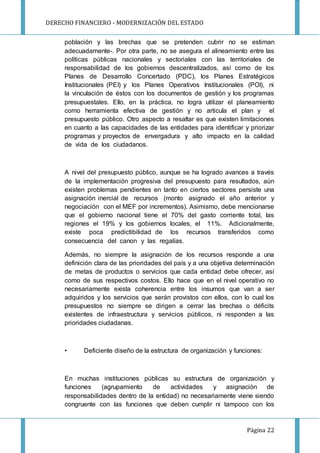 DERECHO FINANCIERO - MODERNIZACIÓN DEL ESTADO
Página 22
población y las brechas que se pretenden cubrir no se estiman
adecuadamente-. Por otra parte, no se asegura el alineamiento entre las
políticas públicas nacionales y sectoriales con las territoriales de
responsabilidad de los gobiernos descentralizados, así como de los
Planes de Desarrollo Concertado (PDC), los Planes Estratégicos
Institucionales (PEI) y los Planes Operativos Institucionales (POI), ni
la vinculación de éstos con los documentos de gestión y los programas
presupuestales. Ello, en la práctica, no logra utilizar el planeamiento
como herramienta efectiva de gestión y no articula el plan y el
presupuesto público. Otro aspecto a resaltar es que existen limitaciones
en cuanto a las capacidades de las entidades para identificar y priorizar
programas y proyectos de envergadura y alto impacto en la calidad
de vida de los ciudadanos.
A nivel del presupuesto público, aunque se ha logrado avances a través
de la implementación progresiva del presupuesto para resultados, aún
existen problemas pendientes en tanto en ciertos sectores persiste una
asignación inercial de recursos (monto asignado el año anterior y
negociación con el MEF por incrementos). Asimismo, debe mencionarse
que el gobierno nacional tiene el 70% del gasto corriente total, las
regiones el 19% y los gobiernos locales, el 11%. Adicionalmente,
existe poca predictibilidad de los recursos transferidos como
consecuencia del canon y las regalías.
Además, no siempre la asignación de los recursos responde a una
definición clara de las prioridades del país y a una objetiva determinación
de metas de productos o servicios que cada entidad debe ofrecer, así
como de sus respectivos costos. Ello hace que en el nivel operativo no
necesariamente exista coherencia entre los insumos que van a ser
adquiridos y los servicios que serán provistos con ellos, con lo cual los
presupuestos no siempre se dirigen a cerrar las brechas o déficits
existentes de infraestructura y servicios públicos, ni responden a las
prioridades ciudadanas.
• Deficiente diseño de la estructura de organización y funciones:
En muchas instituciones públicas su estructura de organización y
funciones (agrupamiento de actividades y asignación de
responsabilidades dentro de la entidad) no necesariamente viene siendo
congruente con las funciones que deben cumplir ni tampoco con los
 