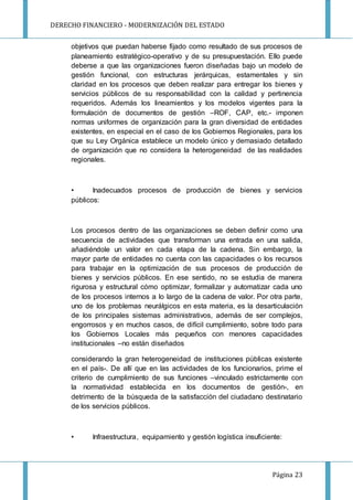 DERECHO FINANCIERO - MODERNIZACIÓN DEL ESTADO
Página 23
objetivos que puedan haberse fijado como resultado de sus procesos de
planeamiento estratégico-operativo y de su presupuestación. Ello puede
deberse a que las organizaciones fueron diseñadas bajo un modelo de
gestión funcional, con estructuras jerárquicas, estamentales y sin
claridad en los procesos que deben realizar para entregar los bienes y
servicios públicos de su responsabilidad con la calidad y pertinencia
requeridos. Además los lineamientos y los modelos vigentes para la
formulación de documentos de gestión –ROF, CAP, etc.- imponen
normas uniformes de organización para la gran diversidad de entidades
existentes, en especial en el caso de los Gobiernos Regionales, para los
que su Ley Orgánica establece un modelo único y demasiado detallado
de organización que no considera la heterogeneidad de las realidades
regionales.
• Inadecuados procesos de producción de bienes y servicios
públicos:
Los procesos dentro de las organizaciones se deben definir como una
secuencia de actividades que transforman una entrada en una salida,
añadiéndole un valor en cada etapa de la cadena. Sin embargo, la
mayor parte de entidades no cuenta con las capacidades o los recursos
para trabajar en la optimización de sus procesos de producción de
bienes y servicios públicos. En ese sentido, no se estudia de manera
rigurosa y estructural cómo optimizar, formalizar y automatizar cada uno
de los procesos internos a lo largo de la cadena de valor. Por otra parte,
uno de los problemas neurálgicos en esta materia, es la desarticulación
de los principales sistemas administrativos, además de ser complejos,
engorrosos y en muchos casos, de difícil cumplimiento, sobre todo para
los Gobiernos Locales más pequeños con menores capacidades
institucionales –no están diseñados
considerando la gran heterogeneidad de instituciones públicas existente
en el país-. De allí que en las actividades de los funcionarios, prime el
criterio de cumplimiento de sus funciones –vinculado estrictamente con
la normatividad establecida en los documentos de gestión-, en
detrimento de la búsqueda de la satisfacción del ciudadano destinatario
de los servicios públicos.
• Infraestructura, equipamiento y gestión logística insuficiente:
 