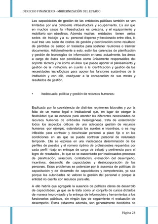 DERECHO FINANCIERO - MODERNIZACIÓN DEL ESTADO
Página 24
Las capacidades de gestión de las entidades públicas también se ven
limitadas por una deficiente infraestructura y equipamiento. Es así que
en muchos casos la infraestructura es precaria, y el equipamiento y
mobiliario son obsoletos. Además muchas entidades tienen varias
sedes de trabajo y a su personal disperso y fraccionado entre ellas, lo
cual trae una serie de costos de gestión y coordinación como resultado
de pérdidas de tiempo en traslados para sostener reuniones o tramitar
documentos. Adicionalmente a esto, están las carencias de planificación
y gestión de tecnologías de información en tanto actualmente, las áreas
a cargo de éstas son percibidas como únicamente responsables del
soporte técnico y no como un área que puede aportar al planeamiento y
gestión de la institución, en cuanto a la identificación y gestión de las
necesidades tecnológicas para apoyar las funciones sustantivas de la
institución y con ello, coadyuvar a la consecución de sus metas y
resultados de gestión.
• Inadecuada política y gestión de recursos humanos:
Explicada por la coexistencia de distintos regímenes laborales y por la
falta de un marco legal e institucional que, en lugar de otorgar la
flexibilidad que se necesita para atender las diferentes necesidades de
recursos humanos de entidades heterogéneas, trata de estandarizar
todos los aspectos críticos de una adecuada gestión de recursos
humanos -por ejemplo, estandariza los sueldos e incentivos, o es muy
inflexible para contratar y desvincular personal a plazo fijo o en las
condiciones en las que se puede contratar personal de naturaleza
temporal-. Ello se expresa en una inadecuada determinación de los
perfiles de puestos y el número óptimo de profesionales requeridos por
cada perfil –bajo un enfoque de carga de trabajo y pertinencia para el
logro de resultados-, lo que se ve exacerbado por inadecuados procesos
de planificación, selección, contratación, evaluación del desempeño,
incentivos, desarrollo de capacidades y desincorporación de las
personas. Estos problemas se potencian por la ausencia de políticas de
capacitación y de desarrollo de capacidades y competencias, ya sea
porque las autoridades no valoran la gestión del personal o porque la
entidad no cuenta con recursos para ello.
A ello habría que agregarle la ausencia de políticas claras de desarrollo
de capacidades, ya que se le trata como un conjunto de cursos dictados
de manera improvisada y la entrega de información y herramientas a los
funcionarios públicos, sin ningún tipo de seguimiento ni evaluación de
desempeño. Estos esfuerzos además, son generalmente decididos de
 