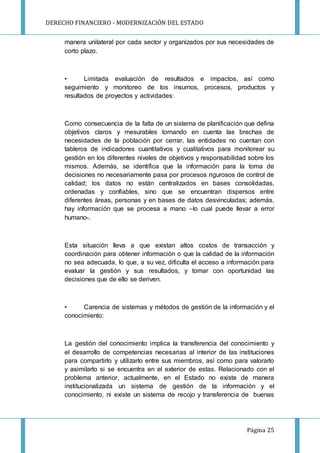 DERECHO FINANCIERO - MODERNIZACIÓN DEL ESTADO
Página 25
manera unilateral por cada sector y organizados por sus necesidades de
corto plazo.
• Limitada evaluación de resultados e impactos, así como
seguimiento y monitoreo de los insumos, procesos, productos y
resultados de proyectos y actividades:
Como consecuencia de la falta de un sistema de planificación que defina
objetivos claros y mesurables tomando en cuenta las brechas de
necesidades de la población por cerrar, las entidades no cuentan con
tableros de indicadores cuantitativos y cualitativos para monitorear su
gestión en los diferentes niveles de objetivos y responsabilidad sobre los
mismos. Además, se identifica que la información para la toma de
decisiones no necesariamente pasa por procesos rigurosos de control de
calidad; los datos no están centralizados en bases consolidadas,
ordenadas y confiables, sino que se encuentran dispersos entre
diferentes áreas, personas y en bases de datos desvinculadas; además,
hay información que se procesa a mano –lo cual puede llevar a error
humano-.
Esta situación lleva a que existan altos costos de transacción y
coordinación para obtener información o que la calidad de la información
no sea adecuada, lo que, a su vez, dificulta el acceso a información para
evaluar la gestión y sus resultados, y tomar con oportunidad las
decisiones que de ello se deriven.
• Carencia de sistemas y métodos de gestión de la información y el
conocimiento:
La gestión del conocimiento implica la transferencia del conocimiento y
el desarrollo de competencias necesarias al interior de las instituciones
para compartirlo y utilizarlo entre sus miembros, así como para valorarlo
y asimilarlo si se encuentra en el exterior de estas. Relacionado con el
problema anterior, actualmente, en el Estado no existe de manera
institucionalizada un sistema de gestión de la información y el
conocimiento, ni existe un sistema de recojo y transferencia de buenas
 