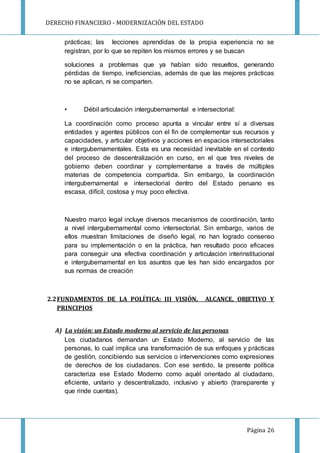 DERECHO FINANCIERO - MODERNIZACIÓN DEL ESTADO
Página 26
prácticas; las lecciones aprendidas de la propia experiencia no se
registran, por lo que se repiten los mismos errores y se buscan
soluciones a problemas que ya habían sido resueltos, generando
pérdidas de tiempo, ineficiencias, además de que las mejores prácticas
no se aplican, ni se comparten.
• Débil articulación intergubernamental e intersectorial:
La coordinación como proceso apunta a vincular entre sí a diversas
entidades y agentes públicos con el fin de complementar sus recursos y
capacidades, y articular objetivos y acciones en espacios intersectoriales
e intergubernamentales. Esta es una necesidad inevitable en el contexto
del proceso de descentralización en curso, en el que tres niveles de
gobierno deben coordinar y complementarse a través de múltiples
materias de competencia compartida. Sin embargo, la coordinación
intergubernamental e intersectorial dentro del Estado peruano es
escasa, difícil, costosa y muy poco efectiva.
Nuestro marco legal incluye diversos mecanismos de coordinación, tanto
a nivel intergubernamental como intersectorial. Sin embargo, varios de
ellos muestran limitaciones de diseño legal, no han logrado consenso
para su implementación o en la práctica, han resultado poco eficaces
para conseguir una efectiva coordinación y articulación interinstitucional
e intergubernamental en los asuntos que les han sido encargados por
sus normas de creación
2.2FUNDAMENTOS DE LA POLÍTICA: III VISIÓN, ALCANCE, OBJETIVO Y
PRINCIPIOS
A) La visión: un Estado moderno al servicio de las personas
Los ciudadanos demandan un Estado Moderno, al servicio de las
personas, lo cual implica una transformación de sus enfoques y prácticas
de gestión, concibiendo sus servicios o intervenciones como expresiones
de derechos de los ciudadanos. Con ese sentido, la presente política
caracteriza ese Estado Moderno como aquél orientado al ciudadano,
eficiente, unitario y descentralizado, inclusivo y abierto (transparente y
que rinde cuentas).
 