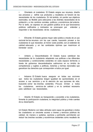 DERECHO FINANCIERO - MODERNIZACIÓN DEL ESTADO
Página 27
• Orientado al ciudadano: El Estado asigna sus recursos, diseña
sus procesos y define sus productos y resultados en función de las
necesidades de los ciudadanos. En tal sentido, sin perder sus objetivos
esenciales, es flexible para adecuarse a las distintas necesidades de la
población y a los cambios sociales, políticos y económicos del entorno.
Por lo tanto, se expresa en una gestión pública en la que funcionarios
públicos calificados y motivados se preocupan por entender y
responder a las necesidades de los ciudadanos.
• Eficiente: El Estado genera mayor valor público a través de un uso
racional de los recursos con los que cuenta, buscando proveer a los
ciudadanos lo que necesitan, al menor costo posible, con un estándar de
calidad adecuado y en las cantidades óptimas que maximicen el
bienestar social.
• Unitario y Descentralizado: El Estado busca satisfacer las
necesidades de la ciudadanía adaptando sus políticas a las diferentes
necesidades y condicionantes existentes en cada espacio territorial, a
través de gobiernos descentralizados autónomos en su ámbito de
competencias y sujetos a políticas, rectorías y normas nacionales que
garanticen los derechos que corresponden a todos por igual.
• Inclusivo: El Estado busca asegurar en todas sus acciones
que todos los ciudadanos tengan igualdad de oportunidades en el
acceso a sus servicios y en la elección de sus opciones de vida,
buscando cerrar las brechas existentes. Procura brindar a todos
los ciudadanos, servicios de calidad y en la cantidad necesaria
para satisfacer sus necesidades.
• Abierto: El Estado es transparente y accesible a los ciudadanos,
fomenta la participación ciudadana, la integridad pública y rinde cuentas
de su desempeño.
Un Estado Moderno con tales atributos será capaz de garantizar a todos
los ciudadanos un creciente acceso a bienes y servicios públicos de
calidad, de manera e quitativa, oportuna y pertinente; permitiendo así
reducir las brechas sociales y económicas existentes como resultado de
 