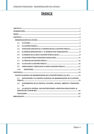 DERECHO FINANCIERO - MODERNIZACIÓN DEL ESTADO
Página 3
ÍNDICE
CARATULA................................................................................................................................................................... 1
INTRODUCCIÓN......................................................................................................................................................... 2
ÍNDICE........................................................................................................................................................................... 3
CAPITULO I ................................................................................................................................................................. 4
MODERNIZACIÓN DEL ESTADO ..................................................................................................................... 4
1.1 EL ESTADO .......................................................................................................................................... 4
1.2 LA GESTIÓN PÚBLICA..................................................................................................................... 5
1.3 EVOLUCIÓN CONCEPTUAL Y TENDENCIAS DE LA GESTIÓN PÚBLICA ......................... 6
1.4 EL MODELO BUROCRÁTICO Y EL MODELO POST BUROCRÁTICO ............................... 8
1.5 EL MODELO DE LA NUEVA GESTIÓN PÚBLICA (NGP)......................................................... 8
1.6 LA GESTIÓN PÚBLICA POR RESULTADOS (GPR)................................................................11
1.7 EL PROCESO DE GESTIÓN PÚBLICA ........................................................................................12
2.8 EL CICLO DE LA GESTIÓN PÚBLICA .........................................................................................16
1.9 LIMITACIONES Y CRÍTICAS DE LA NUEVA GESTIÓN PÚBLICA ......................................17
1.10 CONCLUSIÓN ...............................................................................................................................17
CAPITULO II..............................................................................................................................................................19
POLÍTICA NACIONAL DE MODERNIZACIÓN DE LA GESTIÓN PUBLICA AL 2021 .......................19
2.1 JUSTIFICACIÓN E LA POLÍTICA NACIONAL DE MODERNIZACIÓN DE LA GESTIÓN
PÚBLICA ..........................................................................................................................................................19
2.2 FUNDAMENTOS DE LA POLÍTICA: III VISIÓN, ALCANCE, OBJETIVO Y PRINCIPIOS
26
2.3 LA APUESTA CENTRAL: UNA GESTIÓN PÚBLICA ORIENTADA RESULTADOS AL
SERVICIO DEL CIUDADANO......................................................................................................................32
CONCLUSIÓN: ................................................................................................................................................46
BIBLIOGRAFÍA.........................................................................................................................................................47
 