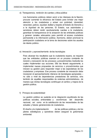 DERECHO FINANCIERO - MODERNIZACIÓN DEL ESTADO
Página 31
d) Transparencia, rendición de cuentas y ética pública
Los funcionarios públicos deben servir a los intereses de la Nación,
procurar aumentar la eficiencia del Estado para brindar una mejor
atención a los ciudadanos y actuar con probidad, idoneidad,
veracidad, justicia, equidad, lealtad y respeto al Estado de Derecho y
a la dignidad de las personas. El Estado, sus autoridades y
servidores deben rendir oportunamente cuentas a la ciudadanía,
garantizar la transparencia en la actuación de las entidades públicas
y generar canales adecuados para permitir el acceso ciudadano
permanente a la información pública. Asimismo, deben promover la
participación ciudadana en la toma de decisiones sobre los asuntos
de interés público.
e) Innovación y aprovechamiento de las tecnologías
Para alcanzar los resultados que la ciudadanía espera, se requiere
que las entidades públicas avancen en un proceso constante de
revisión y renovación de los procesos y procedimientos mediante los
cuales implementan sus acciones. Ello las llevará seguramente, a
implementar nuevas propuestas de servicios o procedimientos que
innoven su gestión para responder mejor a las expectativas de los
ciudadanos y empresas. Ese proceso constante de innovación debe
incorporar el aprovechamiento intensivo de tecnologías apropiadas –
no sólo a nivel de dependencias prestadoras de servicios, sino
también de aquéllas responsables de sistemas administrativos-, de
manera que dichas tecnologías contribuyan al cambio y mejora de la
gestión pública.
f) Principio de sostenibilidad
La gestión pública se sustenta en la integración equilibrada de las
políticas sociales, ambientales y económicas del desarrollo
nacional, así como en la satisfacción de las necesidades de las
actuales y futuras generaciones de ciudadanos.
El diseño y la implementación de las políticas públicas y de los
planes estratégicos y operativos deben asegurar la gobernanza
ambiental.
 