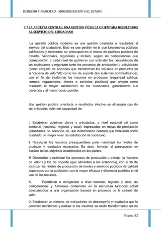 DERECHO FINANCIERO - MODERNIZACIÓN DEL ESTADO
Página 32
2.3LA APUESTA CENTRAL: UNA GESTIÓN PÚBLICA ORIENTADA RESULTADOS
AL SERVICIO DEL CIUDADANO
La gestión pública moderna es una gestión orientada a resultados al
servicio del ciudadano. Esto es una gestión en la que funcionarios públicos
calificados y motivados se preocupan-en el marco de políticas públicas de
Estado, nacionales, regionales y locales, según las competencias que
corresponden a cada nivel de gobierno- por entender las necesidades de
los ciudadanos y organizan tanto los procesos de producción o actividades
(como conjunto de acciones que transforman los insumos en productos en
la “cadena de valor”20) como los de soporte (los sistemas administrativos),
con el fin de trasformar los insumos en productos (seguridad jurídica,
normas, regulaciones, bienes o servicios públicos) que arrojen como
resultado la mayor satisfacción de los ciudadanos, garantizando sus
derechos y al menor costo posible.
Una gestión pública orientada a resultados efectiva se alcanzará cuando
las entidades estén en capacidad de:
I. Establecer objetivos claros y articulados, a nivel sectorial así como
territorial (nacional, regional y local), expresados en metas de producción
(cantidades de servicios de una determinada calidad) que brindarán como
resultado un mayor nivel de satisfacción al ciudadano.
II. Reasignar los recursos presupuestales para maximizar los niveles de
producto y resultados esperados. Es decir, formular el presupuesto en
función de los objetivos establecidos en los planes.
III. Desarrollar y optimizar los procesos de producción o trabajo (la “cadena
de valor”) y los de soporte (que alimentan a los anteriores), con el fin de
alcanzar los niveles de producción de bienes y servicios públicos de calidad
esperados por la población, con la mayor eficacia y eficiencia posibles en el
uso de los recursos.
IV. Reordenar o reorganizar a nivel nacional, regional y local, las
competencias y funciones contenidas en la estructura funcional actual
adecuándolos a una organización basada en procesos de la cadena de
valor.
V. Establecer un sistema de indicadores de desempeño y resultados que le
permitan monitorear y evaluar si los insumos se están transformando en los
 