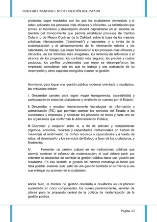 DERECHO FINANCIERO - MODERNIZACIÓN DEL ESTADO
Página 33
productos cuyos resultados son los que los ciudadanos demandan, y si
están aplicando los procesos más eficaces y eficientes. La información que
provea el monitoreo y desempeño deberá capitalizarse en un sistema de
Gestión del Conocimiento que permita establecer procesos de Cambio
Cultural o de Mejora Continua de la Calidad, sobre la base de las mejores
prácticas internacionales (“benchmark”) y nacionales, y a través de la
sistematización y el almacenamiento de la información relativa a los
estándares de trabajo que mejor funcionaron o los procesos más eficaces y
eficientes, de los formatos más amigables, los términos de referencia o el
alcance de los proyectos, los contratos más seguros, los precios y costos
pactados, los perfiles profesionales que mejor se desempeñaron, las
empresas consultoras con las que se trabajó y una evaluación de su
desempeño y otros aspectos recogidos durante la gestión.
Asimismo, para lograr una gestión pública moderna orientada a resultados,
las entidades deben:
I. Desarrollar canales para lograr mayor transparencia, accesibilidad y
participación de todos los ciudadanos y rendición de cuentas por el Estado;
II. Desarrollar y emplear intensivamente tecnologías de información y
comunicación (TIC) que permitan acercar los servicios del Estado a los
ciudadanos y empresas, y optimizar los procesos de todos y cada uno de
los organismos que conforman la Administración Pública;
III. Coordinar y cooperar entre sí, a fin de articular y complementar
objetivos, acciones, recursos y capacidades institucionales en función de
maximizar el rendimiento de dichos recursos y capacidades y a través de
estos, el desempeño y los servicios del Estado a favor de los ciudadanos; y
finalmente;
IV. Fomentar un cambio cultural en las instituciones públicas que
permita sostener el esfuerzo de modernización, el cual deberá partir por
entender la necesidad de cambiar la gestión pública hacia una gestión por
resultados. En ese sentido, la gestión del cambio constituye el motor que
hará posible sostener este salto de una gestión centrada en sí misma a una
que enfoque su accionar en el ciudadano.
Ahora bien, el modelo de gestión orientada a resultados es un proceso
sustentado en cinco componentes, los cuales posteriormente, servirán de
pilares para la propuesta central de la política de modernización de la
gestión pública.
 