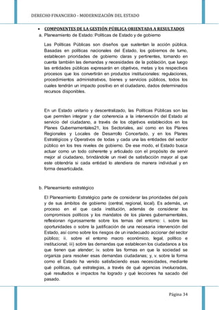 DERECHO FINANCIERO - MODERNIZACIÓN DEL ESTADO
Página 34
 COMPONENTES DE LA GESTIÓN PÚBLICA ORIENTADA A RESULTADOS
a. Planeamiento de Estado: Políticas de Estado y de gobierno
Las Políticas Públicas son diseños que sustentan la acción pública.
Basadas en políticas nacionales del Estado, los gobiernos de turno,
establecen prioridades de gobierno claras y pertinentes, tomando en
cuenta también las demandas y necesidades de la población, que luego
las entidades públicas expresarán en objetivos, metas y los respectivos
procesos que los convertirán en productos institucionales: regulaciones,
procedimientos administrativos, bienes y servicios públicos, todos los
cuales tendrán un impacto positivo en el ciudadano, dados determinados
recursos disponibles.
En un Estado unitario y descentralizado, las Políticas Públicas son las
que permiten integrar y dar coherencia a la intervención del Estado al
servicio del ciudadano, a través de los objetivos establecidos en los
Planes Gubernamentales21, los Sectoriales, así como en los Planes
Regionales y Locales de Desarrollo Concertado, y en los Planes
Estratégicos y Operativos de todas y cada una las entidades del sector
público en los tres niveles de gobierno. De ese modo, el Estado busca
actuar como un todo coherente y articulado con el propósito de servir
mejor al ciudadano, brindándole un nivel de satisfacción mayor al que
este obtendría si cada entidad lo atendiera de manera individual y en
forma desarticulada.
b. Planeamiento estratégico
El Planeamiento Estratégico parte de considerar las prioridades del país
y de sus ámbitos de gobierno (central, regional, local). Es además, un
proceso en el que cada institución, además de considerar los
compromisos políticos y los mandatos de los planes gubernamentales,
reflexionan rigurosamente sobre los temas del entorno: i. sobre las
oportunidades o sobre la justificación de una necesaria intervención del
Estado, así como sobre los riesgos de un inadecuado accionar del sector
público; ii. sobre el entorno macro económico, legal, político e
institucional; iii) sobre las demandas que establecen los ciudadanos a los
que tienen que atender; iv. sobre las formas en que la sociedad se
organiza para resolver esas demandas ciudadanas; y, v. sobre la forma
como el Estado ha venido satisfaciendo esas necesidades, mediante
qué políticas, qué estrategias, a través de qué agencias involucradas,
qué resultados e impactos ha logrado y qué lecciones ha sacado del
pasado.
 