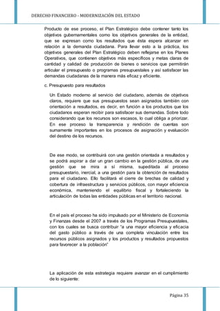 DERECHO FINANCIERO - MODERNIZACIÓN DEL ESTADO
Página 35
Producto de ese proceso, el Plan Estratégico debe contener tanto los
objetivos gubernamentales como los objetivos generales de la entidad,
que se expresan como los resultados que ésta espera alcanzar en
relación a la demanda ciudadana. Para llevar esto a la práctica, los
objetivos generales del Plan Estratégico deben reflejarse en los Planes
Operativos, que contienen objetivos más específicos y metas claras de
cantidad y calidad de producción de bienes o servicios que permitirán
articular el presupuesto o programas presupuestales y así satisfacer las
demandas ciudadanas de la manera más eficaz y eficiente.
c. Presupuesto para resultados
Un Estado moderno al servicio del ciudadano, además de objetivos
claros, requiere que sus presupuestos sean asignados también con
orientación a resultados, es decir, en función a los productos que los
ciudadanos esperan recibir para satisfacer sus demandas. Sobre todo
considerando que los recursos son escasos, lo cual obliga a priorizar.
En ese proceso la transparencia y rendición de cuentas son
sumamente importantes en los procesos de asignación y evaluación
del destino de los recursos.
De ese modo, se contribuirá con una gestión orientada a resultados y
se podrá aspirar a dar un gran cambio en la gestión pública, de una
gestión que se mira a sí misma, supeditada al proceso
presupuestario, inercial, a una gestión para la obtención de resultados
para el ciudadano. Ello facilitará el cierre de brechas de calidad y
cobertura de infraestructura y servicios públicos, con mayor eficiencia
económica, manteniendo el equilibrio fiscal y fortaleciendo la
articulación de todas las entidades públicas en el territorio nacional.
En el país el proceso ha sido impulsado por el Ministerio de Economía
y Finanzas desde el 2007 a través de los Programas Presupuestales,
con los cuales se busca contribuir “a una mayor eficiencia y eficacia
del gasto público a través de una completa vinculación entre los
recursos públicos asignados y los productos y resultados propuestos
para favorecer a la población”
La aplicación de esta estrategia requiere avanzar en el cumplimiento
de lo siguiente:
 