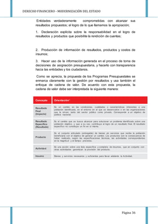 DERECHO FINANCIERO - MODERNIZACIÓN DEL ESTADO
Página 36
Concepto Orientación23
Resultado
Final
(Impacto)
Es un cambio en las condiciones, cualidades o características inherentes a una
población identificada, en el entorno en el que se desenvuelve o en las organizaciones
que la sirven, tanto del sector público como privado. Corresponde a un objetivo de
política nacional.
Resultado
Específico
(Resultado)
Es el cambio que se busca alcanzar para solucionar un problema identificado sobre una
población objetivo, y que a su vez, contribuye al logro de un resultado final. El resultado
específico no constituye un fin en sí mismo.
Producto
Es el conjunto articulado (entregable) de bienes y/o servicios que recibe la población
beneficiaria con el objetivo de generar un cambio. Los productos son la consecuencia de
haber realizado, según las especificaciones técnicas, las actividades correspondientes
en la magnitud y el tiempo previstos.
Actividad
Es una acción sobre una lista específica y completa de insumos, que en conjunto con
otras actividades garantizan la provisión del producto.
Insumo Bienes y servicios necesarios y suficientes para llevar adelante la Actividad.
Entidades verdaderamente comprometidas con alcanzar sus
resultados propuestos; el logro de lo que llamamos la apropiación;
1. Declaración explícita sobre la responsabilidad en el logro de
resultados y productos que posibilite la rendición de cuentas;
2. Producción de información de resultados, productos y costos de
insumos;
3. Hacer uso de la información generada en el proceso de toma de
decisiones de asignación presupuestaria, y hacerlo con transparencia
hacia las entidades y los ciudadanos.
Como se aprecia, la propuesta de los Programas Presupuestales se
enmarca claramente con la gestión por resultados y usa también el
enfoque de cadena de valor. De acuerdo con esta propuesta, la
cadena de valor debe ser interpretada la siguiente manera:
 